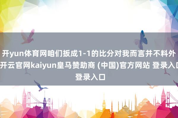 开yun体育网咱们扳成1-1的比分对我而言并不料外-开云官网kaiyun皇马赞助商 (中国)官方网站 登录入口