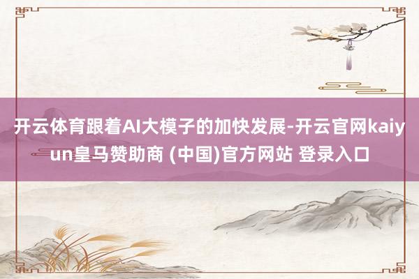 开云体育跟着AI大模子的加快发展-开云官网kaiyun皇马赞助商 (中国)官方网站 登录入口