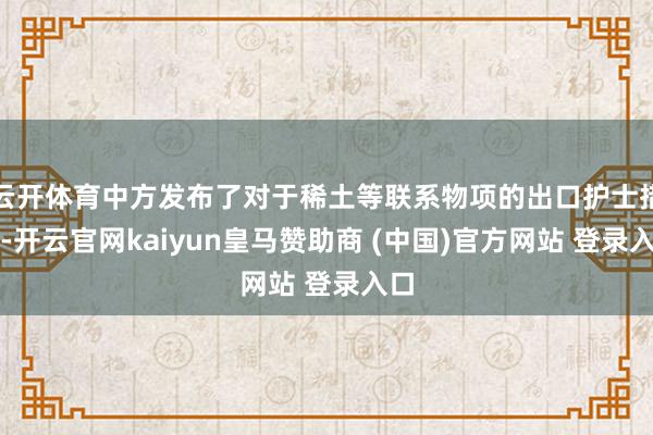 云开体育中方发布了对于稀土等联系物项的出口护士措施-开云官网kaiyun皇马赞助商 (中国)官方网站 登录入口