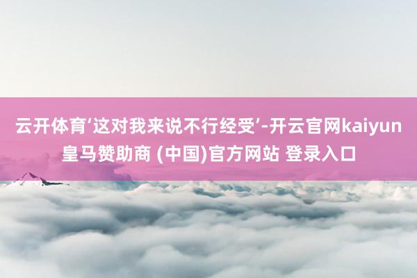 云开体育‘这对我来说不行经受’-开云官网kaiyun皇马赞助商 (中国)官方网站 登录入口