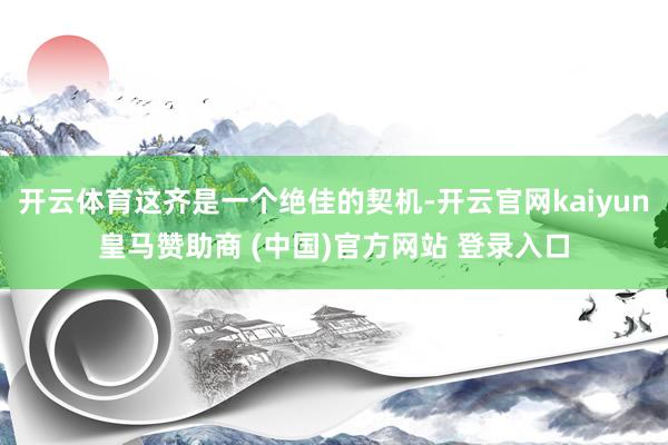 开云体育这齐是一个绝佳的契机-开云官网kaiyun皇马赞助商 (中国)官方网站 登录入口