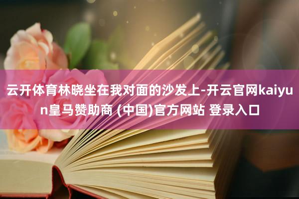 云开体育林晓坐在我对面的沙发上-开云官网kaiyun皇马赞助商 (中国)官方网站 登录入口