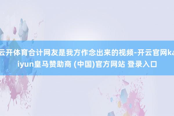 云开体育合计网友是我方作念出来的视频-开云官网kaiyun皇马赞助商 (中国)官方网站 登录入口