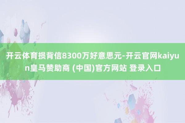 开云体育损背信8300万好意思元-开云官网kaiyun皇马赞助商 (中国)官方网站 登录入口