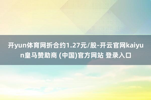 开yun体育网折合约1.27元/股-开云官网kaiyun皇马赞助商 (中国)官方网站 登录入口