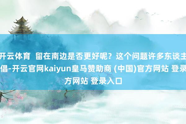 开云体育  留在南边是否更好呢？这个问题许多东谈主会提倡-开云官网kaiyun皇马赞助商 (中国)官方网站 登录入口