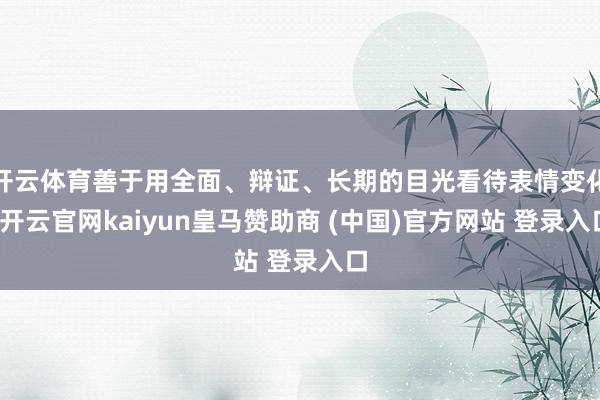 开云体育善于用全面、辩证、长期的目光看待表情变化-开云官网kaiyun皇马赞助商 (中国)官方网站 登录入口