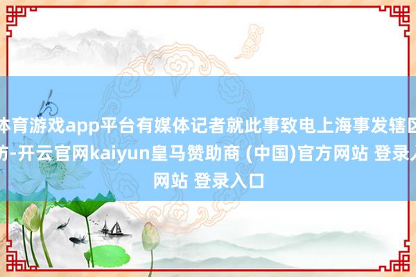 体育游戏app平台有媒体记者就此事致电上海事发辖区消防-开云官网kaiyun皇马赞助商 (中国)官方网站 登录入口