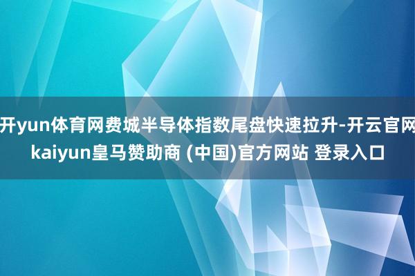 开yun体育网费城半导体指数尾盘快速拉升-开云官网kaiyun皇马赞助商 (中国)官方网站 登录入口
