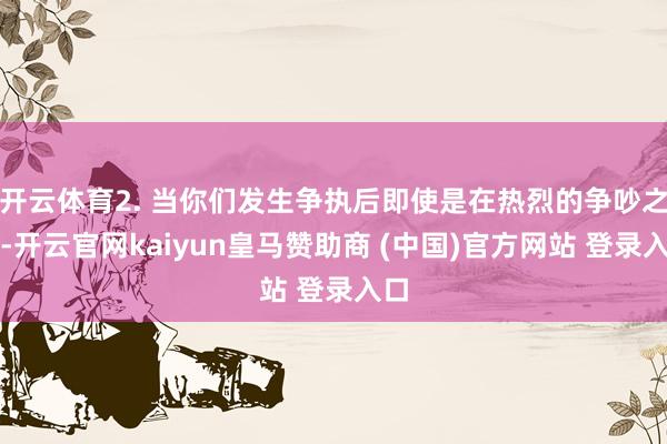 开云体育2. 当你们发生争执后即使是在热烈的争吵之后-开云官网kaiyun皇马赞助商 (中国)官方网站 登录入口