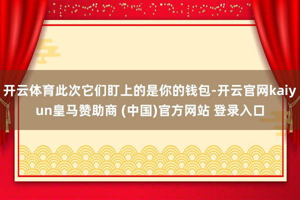 开云体育此次它们盯上的是你的钱包-开云官网kaiyun皇马赞助商 (中国)官方网站 登录入口