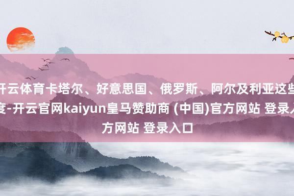 开云体育卡塔尔、好意思国、俄罗斯、阿尔及利亚这些国度-开云官网kaiyun皇马赞助商 (中国)官方网站 登录入口