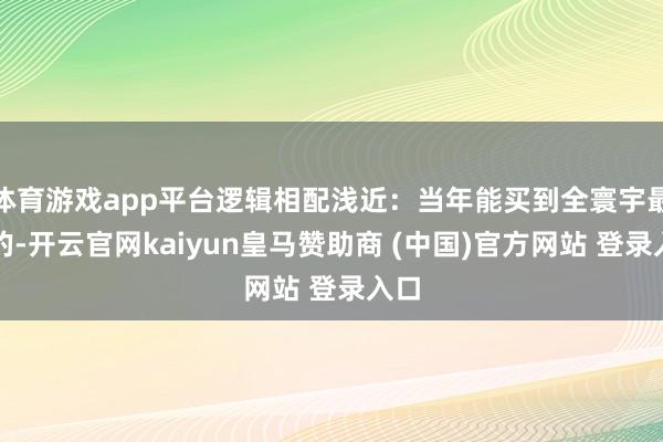 体育游戏app平台逻辑相配浅近:当年能买到全寰宇最佳的-开云官网kaiyun皇马赞助商 (中国)官方网站 登录入口